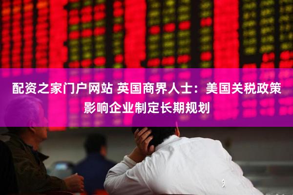 配资之家门户网站 英国商界人士：美国关税政策影响企业制定长期规划