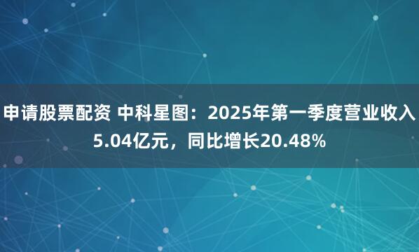 申请股票配资 中科星图：2025年第一季度营业收入5.04亿元，同比增长20.48%