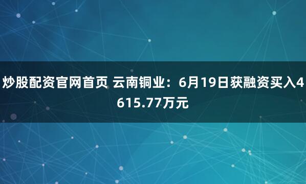 炒股配资官网首页 云南铜业：6月19日获融资买入4615.77万元