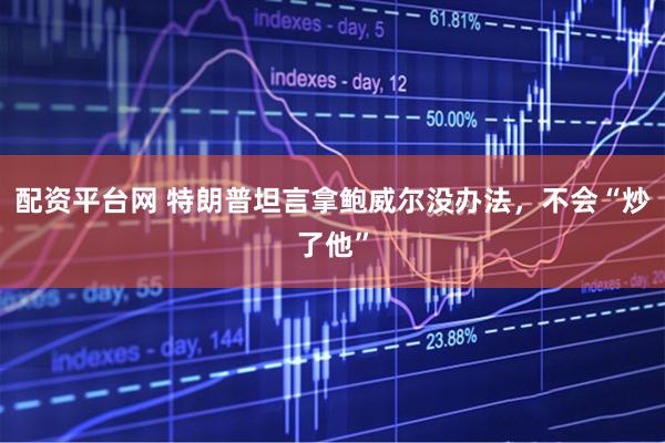 配资平台网 特朗普坦言拿鲍威尔没办法，不会“炒了他”