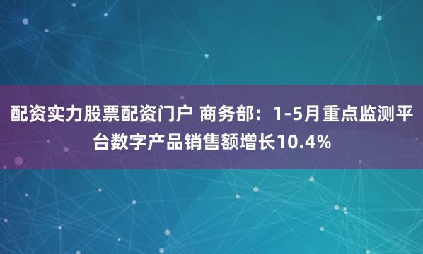 配资实力股票配资门户 商务部：1-5月重点监测平台数字产品销售额增长10.4%