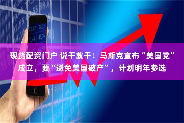 现货配资门户 说干就干！马斯克宣布“美国党”成立，要“避免美国破产”，计划明年参选