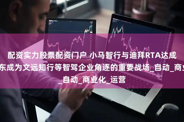 配资实力股票配资门户 小马智行与迪拜RTA达成合作，中东成为文远知行等智驾企业角逐的重要战场_自动_商业化_运营