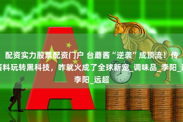 配资实力股票配资门户 台蘑酱“逆袭”成顶流！传统酱料玩转黑科技，咋就火成了全球新宠_调味品_李阳_远超