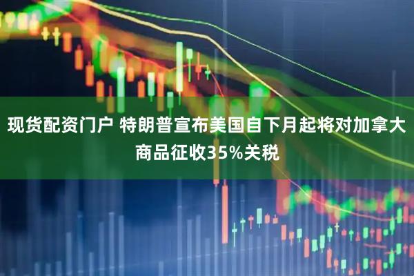 现货配资门户 特朗普宣布美国自下月起将对加拿大商品征收35%关税