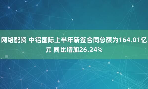 网络配资 中铝国际上半年新签合同总额为164.01亿元 同比增加26.24%