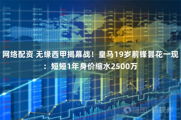 网络配资 无缘西甲揭幕战！皇马19岁前锋昙花一现：短短1年身价缩水2500万