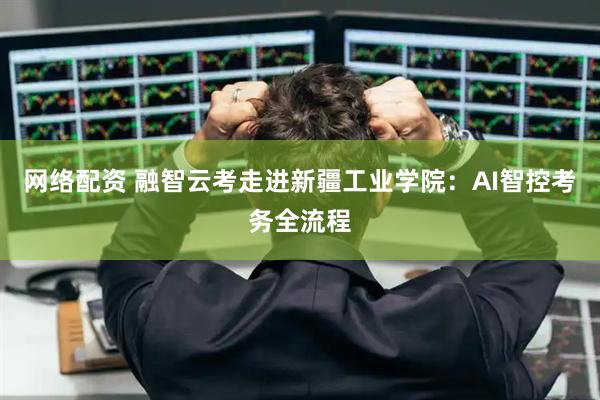 网络配资 融智云考走进新疆工业学院：AI智控考务全流程