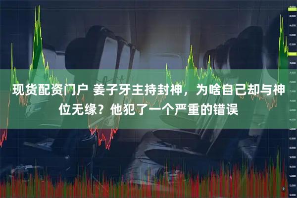 现货配资门户 姜子牙主持封神，为啥自己却与神位无缘？他犯了一个严重的错误