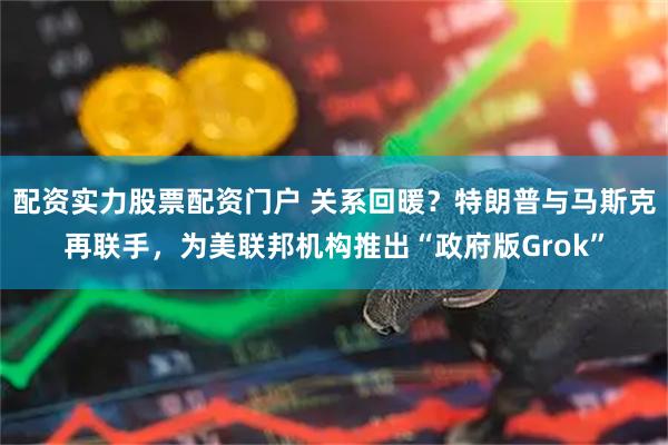 配资实力股票配资门户 关系回暖？特朗普与马斯克再联手，为美联邦机构推出“政府版Grok”