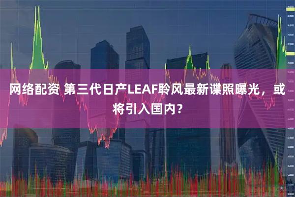 网络配资 第三代日产LEAF聆风最新谍照曝光，或将引入国内？