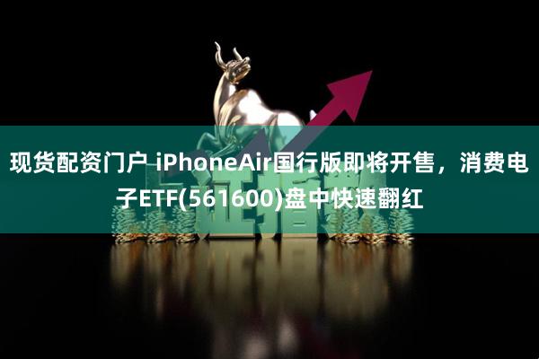 现货配资门户 iPhoneAir国行版即将开售，消费电子ETF(561600)盘中快速翻红