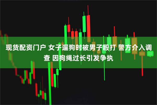 现货配资门户 女子遛狗时被男子殴打 警方介入调查 因狗绳过长引发争执