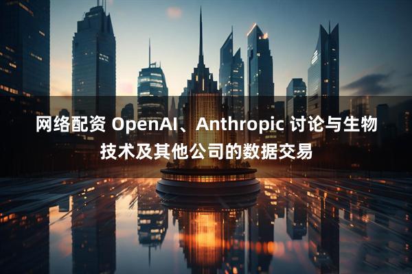 网络配资 OpenAI、Anthropic 讨论与生物技术及其他公司的数据交易