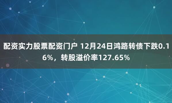 配资实力股票配资门户 12月24日鸿路转债下跌0.16%，转股溢价率127.65%